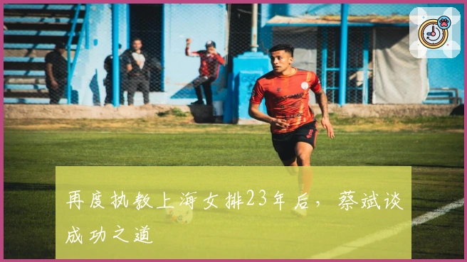 再度执教上海女排23年后，蔡斌谈成功之道