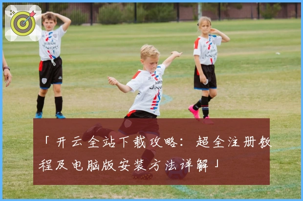 「开云全站下载攻略：超全注册教程及电脑版安装方法详解」