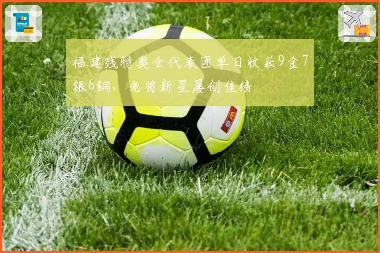 福建残特奥会代表团单日收获9金7银6铜，老将新星屡创佳绩