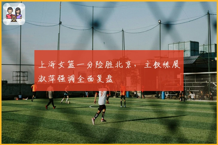 上海女篮一分险胜北京，主教练展淑萍强调全面复盘