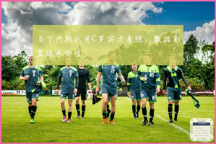 马丁内斯认可C罗实力表现，数据彰显战术价值