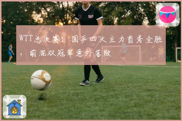 WTT总决赛：国乒四大主力首秀全胜，前混双冠军意外落败