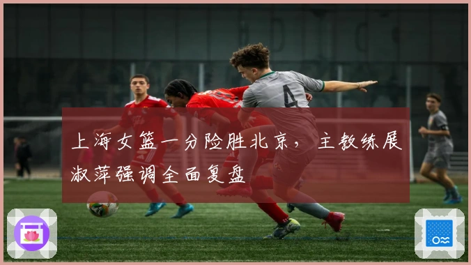 上海女篮一分险胜北京，主教练展淑萍强调全面复盘